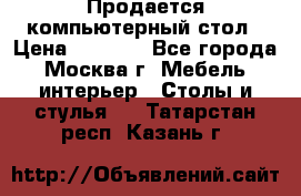 Продается компьютерный стол › Цена ­ 2 000 - Все города, Москва г. Мебель, интерьер » Столы и стулья   . Татарстан респ.,Казань г.